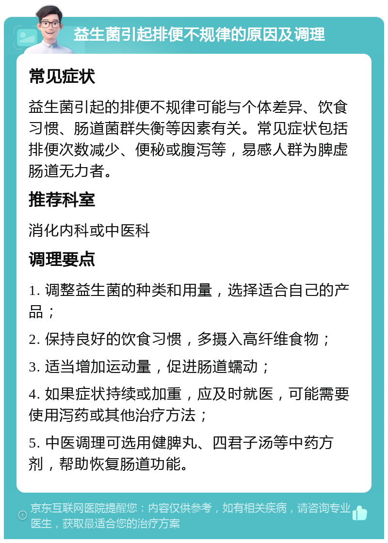 益生菌引起排便不规律的原因及调理 常见症状 益生菌引起的排便不规律可能与个体差异、饮食习惯、肠道菌群失衡等因素有关。常见症状包括排便次数减少、便秘或腹泻等，易感人群为脾虚肠道无力者。 推荐科室 消化内科或中医科 调理要点 1. 调整益生菌的种类和用量，选择适合自己的产品； 2. 保持良好的饮食习惯，多摄入高纤维食物； 3. 适当增加运动量，促进肠道蠕动； 4. 如果症状持续或加重，应及时就医，可能需要使用泻药或其他治疗方法； 5. 中医调理可选用健脾丸、四君子汤等中药方剂，帮助恢复肠道功能。