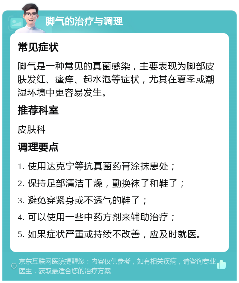 脚气的治疗与调理 常见症状 脚气是一种常见的真菌感染，主要表现为脚部皮肤发红、瘙痒、起水泡等症状，尤其在夏季或潮湿环境中更容易发生。 推荐科室 皮肤科 调理要点 1. 使用达克宁等抗真菌药膏涂抹患处； 2. 保持足部清洁干燥，勤换袜子和鞋子； 3. 避免穿紧身或不透气的鞋子； 4. 可以使用一些中药方剂来辅助治疗； 5. 如果症状严重或持续不改善，应及时就医。