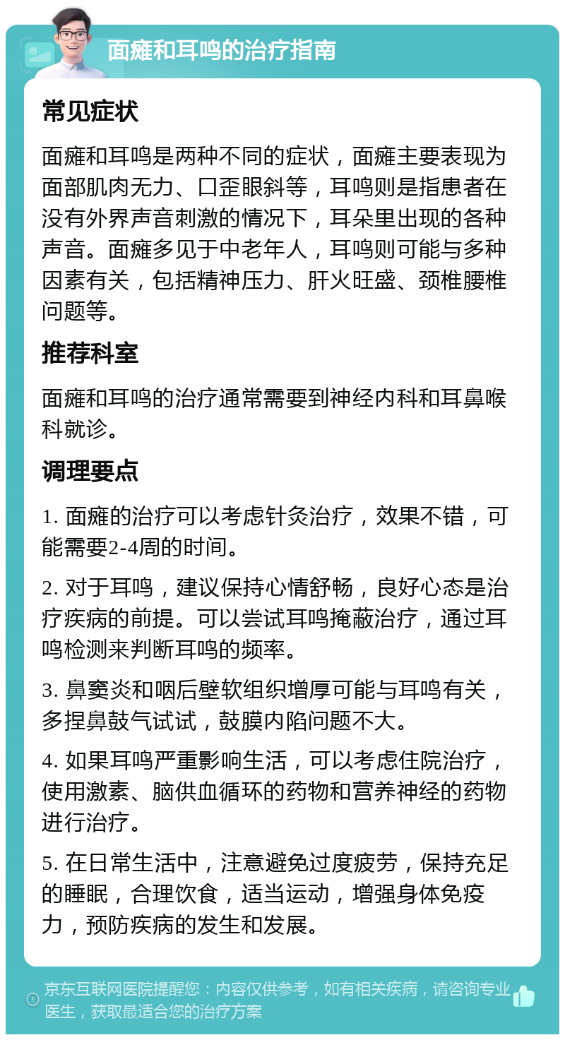 面瘫和耳鸣的治疗指南 常见症状 面瘫和耳鸣是两种不同的症状，面瘫主要表现为面部肌肉无力、口歪眼斜等，耳鸣则是指患者在没有外界声音刺激的情况下，耳朵里出现的各种声音。面瘫多见于中老年人，耳鸣则可能与多种因素有关，包括精神压力、肝火旺盛、颈椎腰椎问题等。 推荐科室 面瘫和耳鸣的治疗通常需要到神经内科和耳鼻喉科就诊。 调理要点 1. 面瘫的治疗可以考虑针灸治疗，效果不错，可能需要2-4周的时间。 2. 对于耳鸣，建议保持心情舒畅，良好心态是治疗疾病的前提。可以尝试耳鸣掩蔽治疗，通过耳鸣检测来判断耳鸣的频率。 3. 鼻窦炎和咽后壁软组织增厚可能与耳鸣有关，多捏鼻鼓气试试，鼓膜内陷问题不大。 4. 如果耳鸣严重影响生活，可以考虑住院治疗，使用激素、脑供血循环的药物和营养神经的药物进行治疗。 5. 在日常生活中，注意避免过度疲劳，保持充足的睡眠，合理饮食，适当运动，增强身体免疫力，预防疾病的发生和发展。