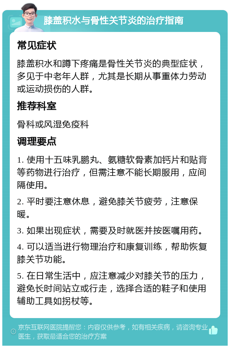 膝盖积水与骨性关节炎的治疗指南 常见症状 膝盖积水和蹲下疼痛是骨性关节炎的典型症状，多见于中老年人群，尤其是长期从事重体力劳动或运动损伤的人群。 推荐科室 骨科或风湿免疫科 调理要点 1. 使用十五味乳鹏丸、氨糖软骨素加钙片和贴膏等药物进行治疗，但需注意不能长期服用，应间隔使用。 2. 平时要注意休息，避免膝关节疲劳，注意保暖。 3. 如果出现症状，需要及时就医并按医嘱用药。 4. 可以适当进行物理治疗和康复训练，帮助恢复膝关节功能。 5. 在日常生活中，应注意减少对膝关节的压力，避免长时间站立或行走，选择合适的鞋子和使用辅助工具如拐杖等。