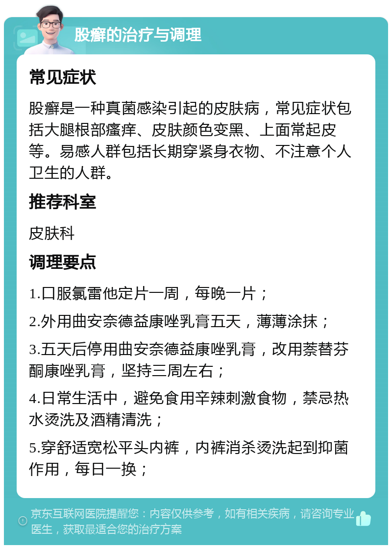 股癣的治疗与调理 常见症状 股癣是一种真菌感染引起的皮肤病，常见症状包括大腿根部瘙痒、皮肤颜色变黑、上面常起皮等。易感人群包括长期穿紧身衣物、不注意个人卫生的人群。 推荐科室 皮肤科 调理要点 1.口服氯雷他定片一周，每晚一片； 2.外用曲安奈德益康唑乳膏五天，薄薄涂抹； 3.五天后停用曲安奈德益康唑乳膏，改用萘替芬酮康唑乳膏，坚持三周左右； 4.日常生活中，避免食用辛辣刺激食物，禁忌热水烫洗及酒精清洗； 5.穿舒适宽松平头内裤，内裤消杀烫洗起到抑菌作用，每日一换；