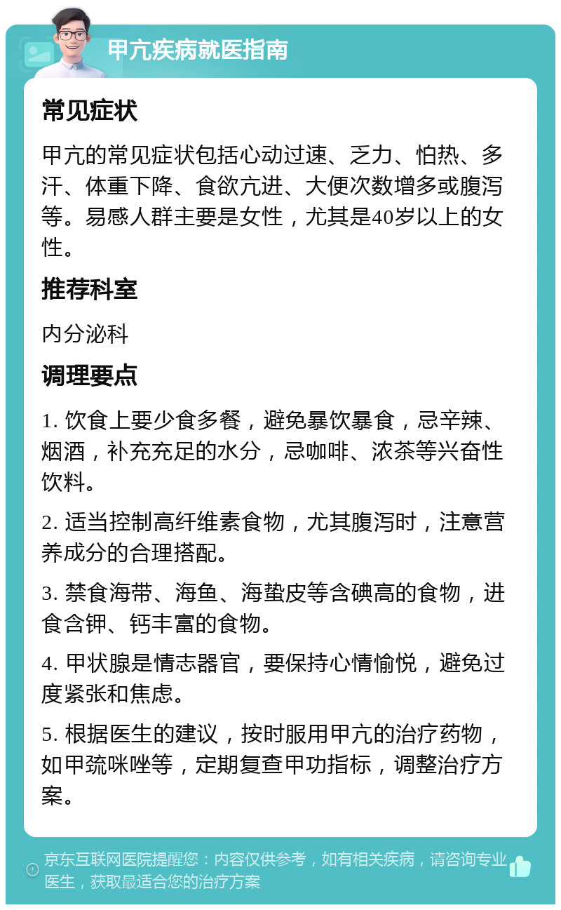 甲亢疾病就医指南 常见症状 甲亢的常见症状包括心动过速、乏力、怕热、多汗、体重下降、食欲亢进、大便次数增多或腹泻等。易感人群主要是女性，尤其是40岁以上的女性。 推荐科室 内分泌科 调理要点 1. 饮食上要少食多餐，避免暴饮暴食，忌辛辣、烟酒，补充充足的水分，忌咖啡、浓茶等兴奋性饮料。 2. 适当控制高纤维素食物，尤其腹泻时，注意营养成分的合理搭配。 3. 禁食海带、海鱼、海蛰皮等含碘高的食物，进食含钾、钙丰富的食物。 4. 甲状腺是情志器官，要保持心情愉悦，避免过度紧张和焦虑。 5. 根据医生的建议，按时服用甲亢的治疗药物，如甲巯咪唑等，定期复查甲功指标，调整治疗方案。