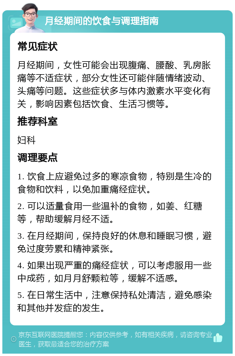 月经期间的饮食与调理指南 常见症状 月经期间，女性可能会出现腹痛、腰酸、乳房胀痛等不适症状，部分女性还可能伴随情绪波动、头痛等问题。这些症状多与体内激素水平变化有关，影响因素包括饮食、生活习惯等。 推荐科室 妇科 调理要点 1. 饮食上应避免过多的寒凉食物，特别是生冷的食物和饮料，以免加重痛经症状。 2. 可以适量食用一些温补的食物，如姜、红糖等，帮助缓解月经不适。 3. 在月经期间，保持良好的休息和睡眠习惯，避免过度劳累和精神紧张。 4. 如果出现严重的痛经症状，可以考虑服用一些中成药，如月月舒颗粒等，缓解不适感。 5. 在日常生活中，注意保持私处清洁，避免感染和其他并发症的发生。