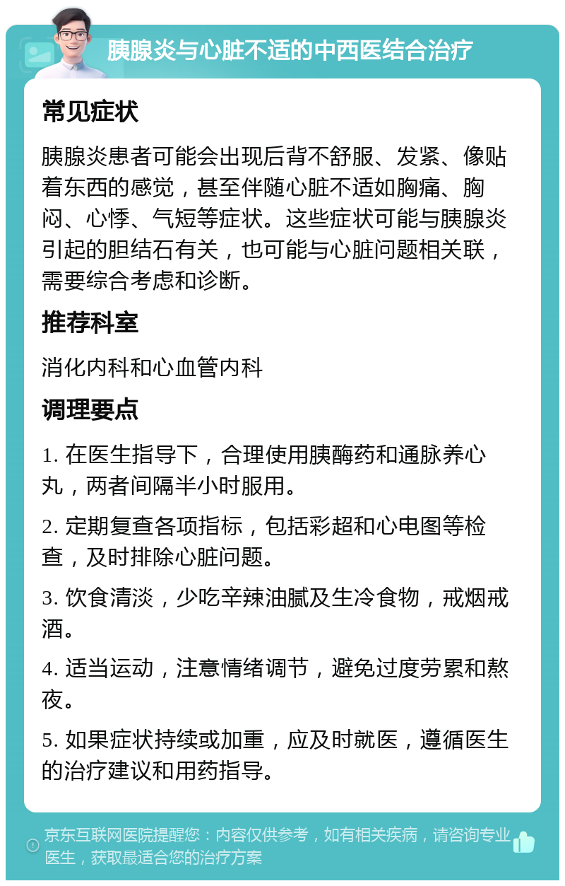 胰腺炎与心脏不适的中西医结合治疗 常见症状 胰腺炎患者可能会出现后背不舒服、发紧、像贴着东西的感觉，甚至伴随心脏不适如胸痛、胸闷、心悸、气短等症状。这些症状可能与胰腺炎引起的胆结石有关，也可能与心脏问题相关联，需要综合考虑和诊断。 推荐科室 消化内科和心血管内科 调理要点 1. 在医生指导下，合理使用胰酶药和通脉养心丸，两者间隔半小时服用。 2. 定期复查各项指标，包括彩超和心电图等检查，及时排除心脏问题。 3. 饮食清淡，少吃辛辣油腻及生冷食物，戒烟戒酒。 4. 适当运动，注意情绪调节，避免过度劳累和熬夜。 5. 如果症状持续或加重，应及时就医，遵循医生的治疗建议和用药指导。