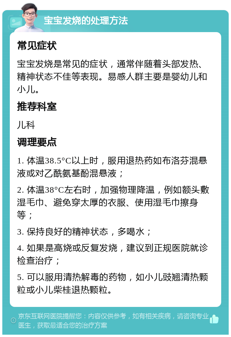 宝宝发烧的处理方法 常见症状 宝宝发烧是常见的症状，通常伴随着头部发热、精神状态不佳等表现。易感人群主要是婴幼儿和小儿。 推荐科室 儿科 调理要点 1. 体温38.5°C以上时，服用退热药如布洛芬混悬液或对乙酰氨基酚混悬液； 2. 体温38°C左右时，加强物理降温，例如额头敷湿毛巾、避免穿太厚的衣服、使用湿毛巾擦身等； 3. 保持良好的精神状态，多喝水； 4. 如果是高烧或反复发烧，建议到正规医院就诊检查治疗； 5. 可以服用清热解毒的药物，如小儿豉翘清热颗粒或小儿柴桂退热颗粒。