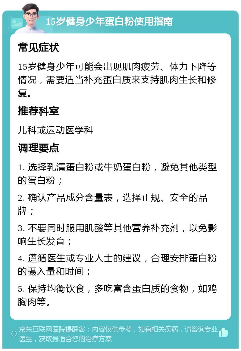 15岁健身少年蛋白粉使用指南 常见症状 15岁健身少年可能会出现肌肉疲劳、体力下降等情况，需要适当补充蛋白质来支持肌肉生长和修复。 推荐科室 儿科或运动医学科 调理要点 1. 选择乳清蛋白粉或牛奶蛋白粉，避免其他类型的蛋白粉； 2. 确认产品成分含量表，选择正规、安全的品牌； 3. 不要同时服用肌酸等其他营养补充剂，以免影响生长发育； 4. 遵循医生或专业人士的建议，合理安排蛋白粉的摄入量和时间； 5. 保持均衡饮食，多吃富含蛋白质的食物，如鸡胸肉等。