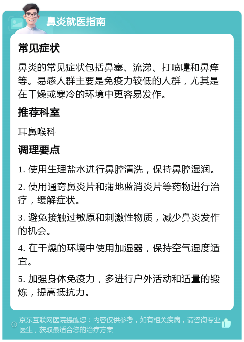 鼻炎就医指南 常见症状 鼻炎的常见症状包括鼻塞、流涕、打喷嚏和鼻痒等。易感人群主要是免疫力较低的人群，尤其是在干燥或寒冷的环境中更容易发作。 推荐科室 耳鼻喉科 调理要点 1. 使用生理盐水进行鼻腔清洗，保持鼻腔湿润。 2. 使用通窍鼻炎片和蒲地蓝消炎片等药物进行治疗，缓解症状。 3. 避免接触过敏原和刺激性物质，减少鼻炎发作的机会。 4. 在干燥的环境中使用加湿器，保持空气湿度适宜。 5. 加强身体免疫力，多进行户外活动和适量的锻炼，提高抵抗力。