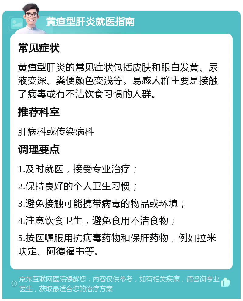 黄疸型肝炎就医指南 常见症状 黄疸型肝炎的常见症状包括皮肤和眼白发黄、尿液变深、粪便颜色变浅等。易感人群主要是接触了病毒或有不洁饮食习惯的人群。 推荐科室 肝病科或传染病科 调理要点 1.及时就医，接受专业治疗； 2.保持良好的个人卫生习惯； 3.避免接触可能携带病毒的物品或环境； 4.注意饮食卫生，避免食用不洁食物； 5.按医嘱服用抗病毒药物和保肝药物，例如拉米呋定、阿德福韦等。