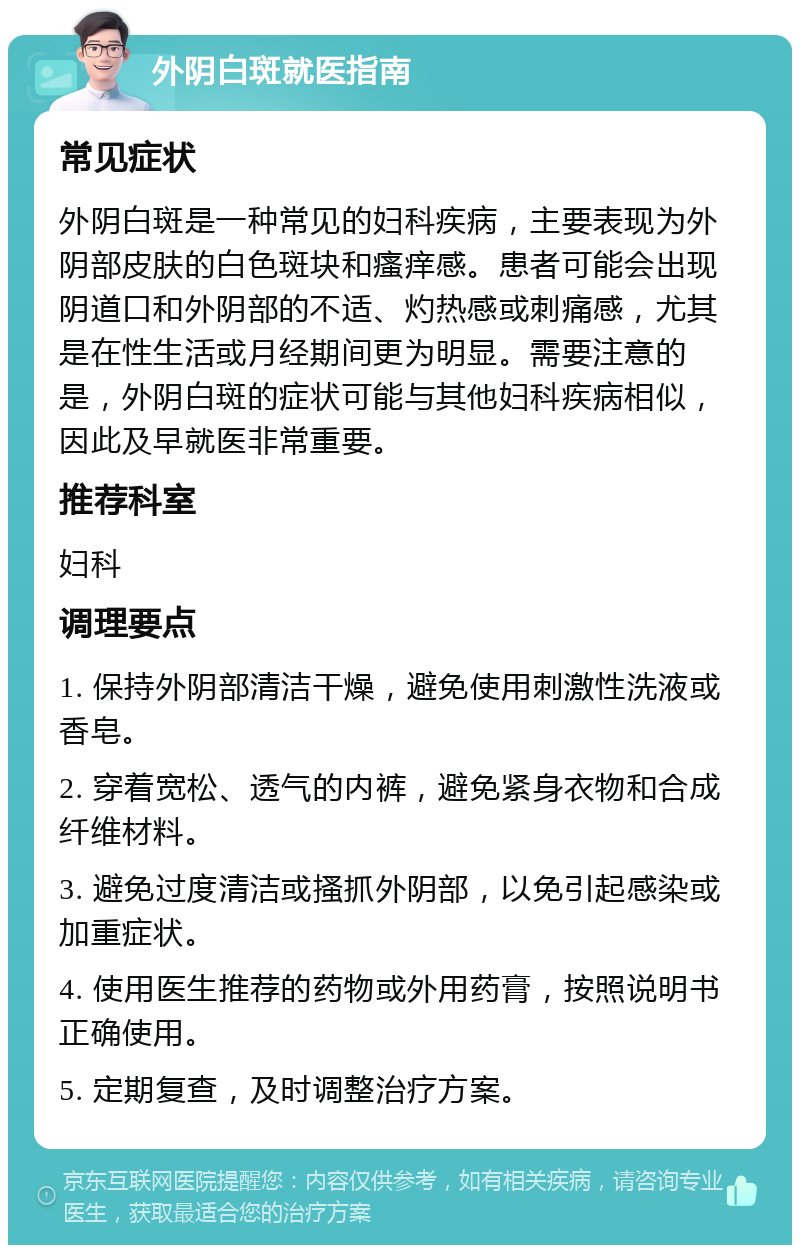 外阴白斑就医指南 常见症状 外阴白斑是一种常见的妇科疾病，主要表现为外阴部皮肤的白色斑块和瘙痒感。患者可能会出现阴道口和外阴部的不适、灼热感或刺痛感，尤其是在性生活或月经期间更为明显。需要注意的是，外阴白斑的症状可能与其他妇科疾病相似，因此及早就医非常重要。 推荐科室 妇科 调理要点 1. 保持外阴部清洁干燥，避免使用刺激性洗液或香皂。 2. 穿着宽松、透气的内裤，避免紧身衣物和合成纤维材料。 3. 避免过度清洁或搔抓外阴部，以免引起感染或加重症状。 4. 使用医生推荐的药物或外用药膏，按照说明书正确使用。 5. 定期复查，及时调整治疗方案。