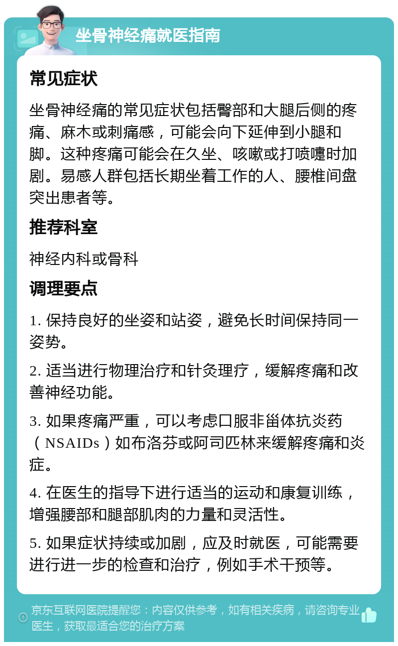 坐骨神经痛就医指南 常见症状 坐骨神经痛的常见症状包括臀部和大腿后侧的疼痛、麻木或刺痛感，可能会向下延伸到小腿和脚。这种疼痛可能会在久坐、咳嗽或打喷嚏时加剧。易感人群包括长期坐着工作的人、腰椎间盘突出患者等。 推荐科室 神经内科或骨科 调理要点 1. 保持良好的坐姿和站姿，避免长时间保持同一姿势。 2. 适当进行物理治疗和针灸理疗，缓解疼痛和改善神经功能。 3. 如果疼痛严重，可以考虑口服非甾体抗炎药（NSAIDs）如布洛芬或阿司匹林来缓解疼痛和炎症。 4. 在医生的指导下进行适当的运动和康复训练，增强腰部和腿部肌肉的力量和灵活性。 5. 如果症状持续或加剧，应及时就医，可能需要进行进一步的检查和治疗，例如手术干预等。