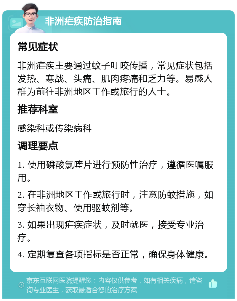 非洲疟疾防治指南 常见症状 非洲疟疾主要通过蚊子叮咬传播，常见症状包括发热、寒战、头痛、肌肉疼痛和乏力等。易感人群为前往非洲地区工作或旅行的人士。 推荐科室 感染科或传染病科 调理要点 1. 使用磷酸氯喹片进行预防性治疗，遵循医嘱服用。 2. 在非洲地区工作或旅行时，注意防蚊措施，如穿长袖衣物、使用驱蚊剂等。 3. 如果出现疟疾症状，及时就医，接受专业治疗。 4. 定期复查各项指标是否正常，确保身体健康。