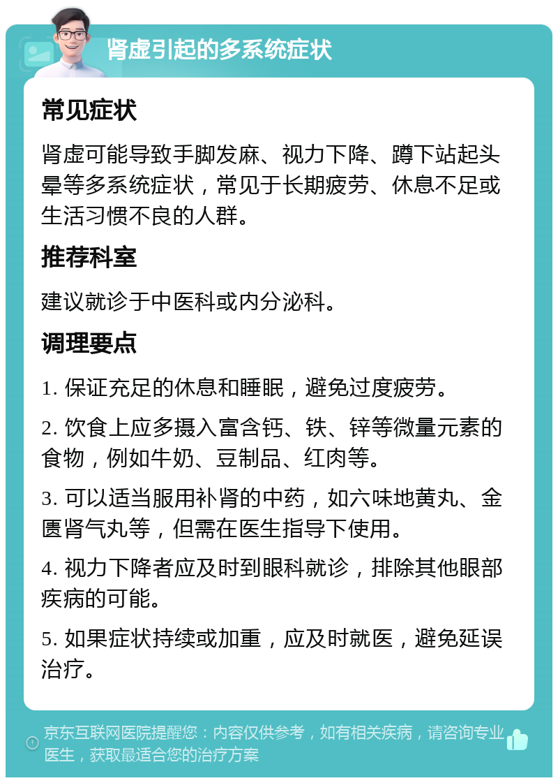 肾虚引起的多系统症状 常见症状 肾虚可能导致手脚发麻、视力下降、蹲下站起头晕等多系统症状，常见于长期疲劳、休息不足或生活习惯不良的人群。 推荐科室 建议就诊于中医科或内分泌科。 调理要点 1. 保证充足的休息和睡眠，避免过度疲劳。 2. 饮食上应多摄入富含钙、铁、锌等微量元素的食物，例如牛奶、豆制品、红肉等。 3. 可以适当服用补肾的中药，如六味地黄丸、金匮肾气丸等，但需在医生指导下使用。 4. 视力下降者应及时到眼科就诊，排除其他眼部疾病的可能。 5. 如果症状持续或加重，应及时就医，避免延误治疗。