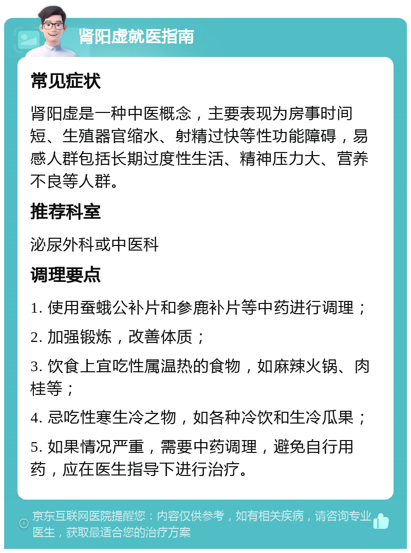 肾阳虚就医指南 常见症状 肾阳虚是一种中医概念，主要表现为房事时间短、生殖器官缩水、射精过快等性功能障碍，易感人群包括长期过度性生活、精神压力大、营养不良等人群。 推荐科室 泌尿外科或中医科 调理要点 1. 使用蚕蛾公补片和参鹿补片等中药进行调理； 2. 加强锻炼，改善体质； 3. 饮食上宜吃性属温热的食物，如麻辣火锅、肉桂等； 4. 忌吃性寒生冷之物，如各种冷饮和生冷瓜果； 5. 如果情况严重，需要中药调理，避免自行用药，应在医生指导下进行治疗。