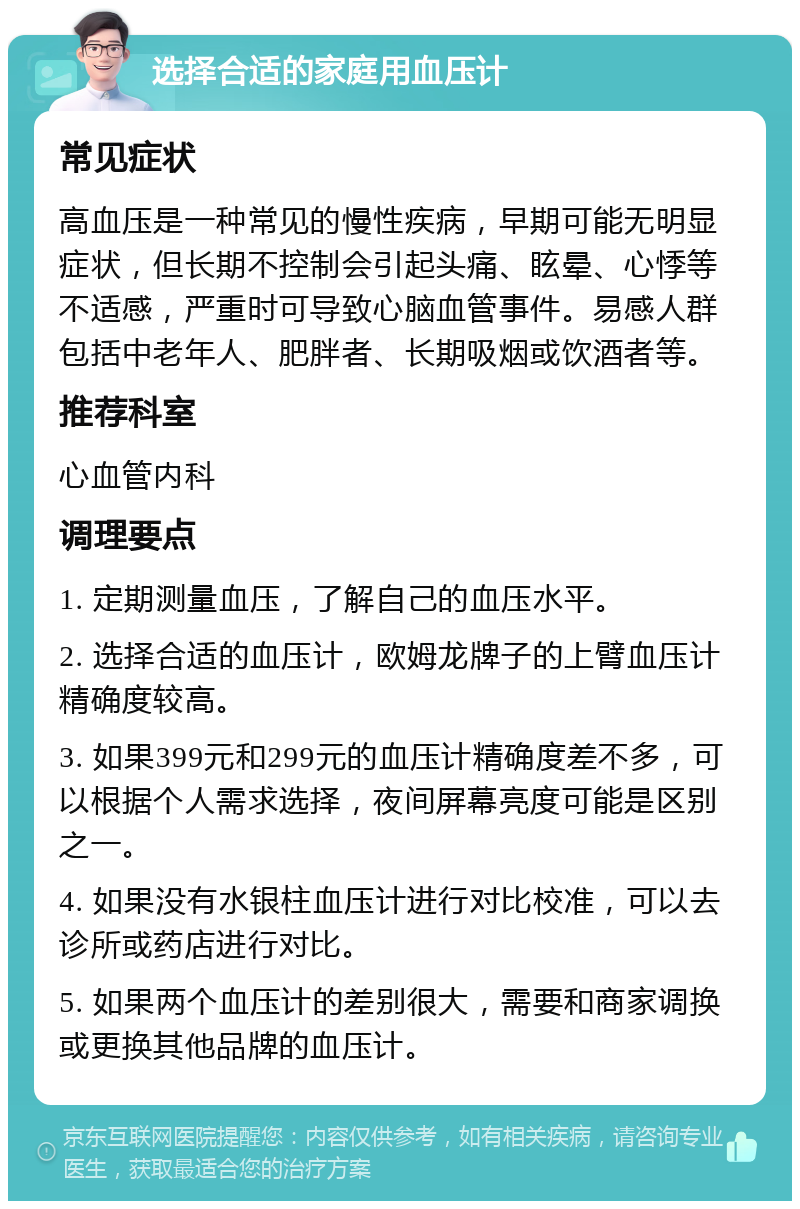 选择合适的家庭用血压计 常见症状 高血压是一种常见的慢性疾病，早期可能无明显症状，但长期不控制会引起头痛、眩晕、心悸等不适感，严重时可导致心脑血管事件。易感人群包括中老年人、肥胖者、长期吸烟或饮酒者等。 推荐科室 心血管内科 调理要点 1. 定期测量血压，了解自己的血压水平。 2. 选择合适的血压计，欧姆龙牌子的上臂血压计精确度较高。 3. 如果399元和299元的血压计精确度差不多，可以根据个人需求选择，夜间屏幕亮度可能是区别之一。 4. 如果没有水银柱血压计进行对比校准，可以去诊所或药店进行对比。 5. 如果两个血压计的差别很大，需要和商家调换或更换其他品牌的血压计。