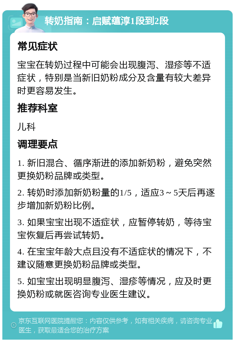 转奶指南：启赋蕴淳1段到2段 常见症状 宝宝在转奶过程中可能会出现腹泻、湿疹等不适症状，特别是当新旧奶粉成分及含量有较大差异时更容易发生。 推荐科室 儿科 调理要点 1. 新旧混合、循序渐进的添加新奶粉，避免突然更换奶粉品牌或类型。 2. 转奶时添加新奶粉量的1/5，适应3～5天后再逐步增加新奶粉比例。 3. 如果宝宝出现不适症状，应暂停转奶，等待宝宝恢复后再尝试转奶。 4. 在宝宝年龄大点且没有不适症状的情况下，不建议随意更换奶粉品牌或类型。 5. 如宝宝出现明显腹泻、湿疹等情况，应及时更换奶粉或就医咨询专业医生建议。