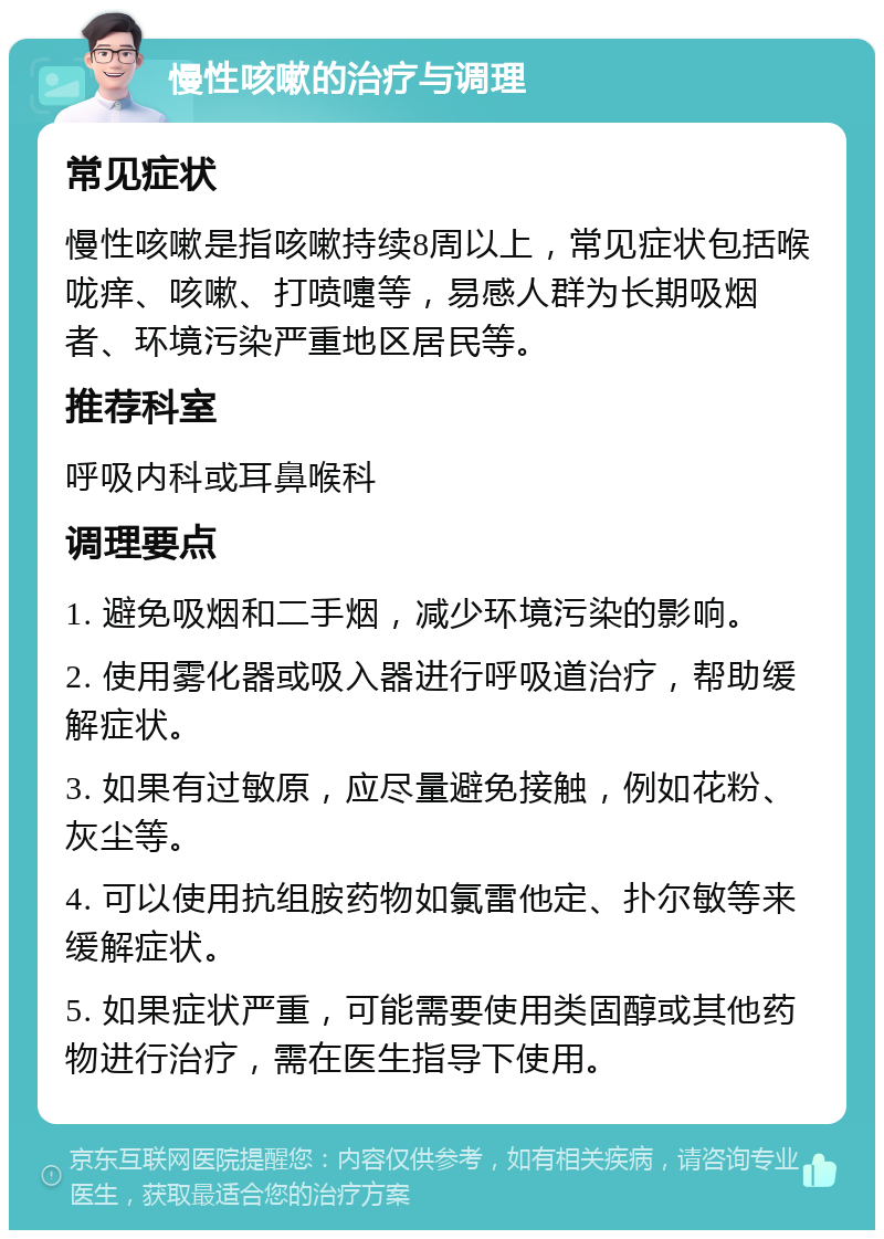 慢性咳嗽的治疗与调理 常见症状 慢性咳嗽是指咳嗽持续8周以上，常见症状包括喉咙痒、咳嗽、打喷嚏等，易感人群为长期吸烟者、环境污染严重地区居民等。 推荐科室 呼吸内科或耳鼻喉科 调理要点 1. 避免吸烟和二手烟，减少环境污染的影响。 2. 使用雾化器或吸入器进行呼吸道治疗，帮助缓解症状。 3. 如果有过敏原，应尽量避免接触，例如花粉、灰尘等。 4. 可以使用抗组胺药物如氯雷他定、扑尔敏等来缓解症状。 5. 如果症状严重，可能需要使用类固醇或其他药物进行治疗，需在医生指导下使用。