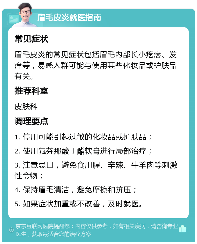 眉毛皮炎就医指南 常见症状 眉毛皮炎的常见症状包括眉毛内部长小疙瘩、发痒等，易感人群可能与使用某些化妆品或护肤品有关。 推荐科室 皮肤科 调理要点 1. 停用可能引起过敏的化妆品或护肤品； 2. 使用氟芬那酸丁酯软膏进行局部治疗； 3. 注意忌口，避免食用腥、辛辣、牛羊肉等刺激性食物； 4. 保持眉毛清洁，避免摩擦和挤压； 5. 如果症状加重或不改善，及时就医。