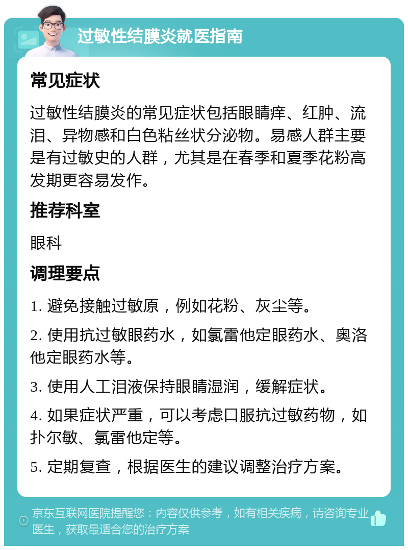 过敏性结膜炎就医指南 常见症状 过敏性结膜炎的常见症状包括眼睛痒、红肿、流泪、异物感和白色粘丝状分泌物。易感人群主要是有过敏史的人群，尤其是在春季和夏季花粉高发期更容易发作。 推荐科室 眼科 调理要点 1. 避免接触过敏原，例如花粉、灰尘等。 2. 使用抗过敏眼药水，如氯雷他定眼药水、奥洛他定眼药水等。 3. 使用人工泪液保持眼睛湿润，缓解症状。 4. 如果症状严重，可以考虑口服抗过敏药物，如扑尔敏、氯雷他定等。 5. 定期复查，根据医生的建议调整治疗方案。