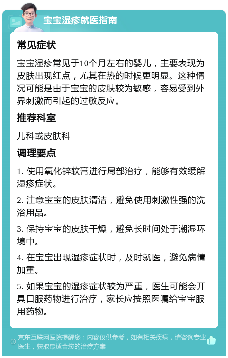 宝宝湿疹就医指南 常见症状 宝宝湿疹常见于10个月左右的婴儿，主要表现为皮肤出现红点，尤其在热的时候更明显。这种情况可能是由于宝宝的皮肤较为敏感，容易受到外界刺激而引起的过敏反应。 推荐科室 儿科或皮肤科 调理要点 1. 使用氧化锌软膏进行局部治疗，能够有效缓解湿疹症状。 2. 注意宝宝的皮肤清洁，避免使用刺激性强的洗浴用品。 3. 保持宝宝的皮肤干燥，避免长时间处于潮湿环境中。 4. 在宝宝出现湿疹症状时，及时就医，避免病情加重。 5. 如果宝宝的湿疹症状较为严重，医生可能会开具口服药物进行治疗，家长应按照医嘱给宝宝服用药物。