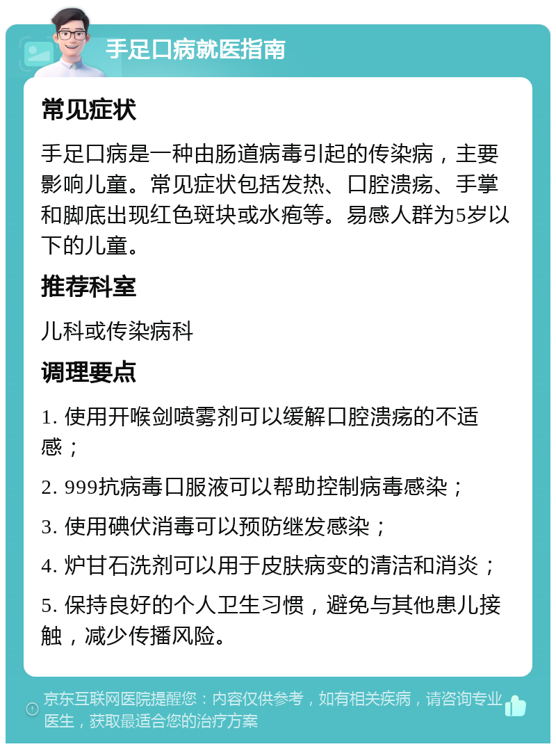 手足口病就医指南 常见症状 手足口病是一种由肠道病毒引起的传染病，主要影响儿童。常见症状包括发热、口腔溃疡、手掌和脚底出现红色斑块或水疱等。易感人群为5岁以下的儿童。 推荐科室 儿科或传染病科 调理要点 1. 使用开喉剑喷雾剂可以缓解口腔溃疡的不适感； 2. 999抗病毒口服液可以帮助控制病毒感染； 3. 使用碘伏消毒可以预防继发感染； 4. 炉甘石洗剂可以用于皮肤病变的清洁和消炎； 5. 保持良好的个人卫生习惯，避免与其他患儿接触，减少传播风险。