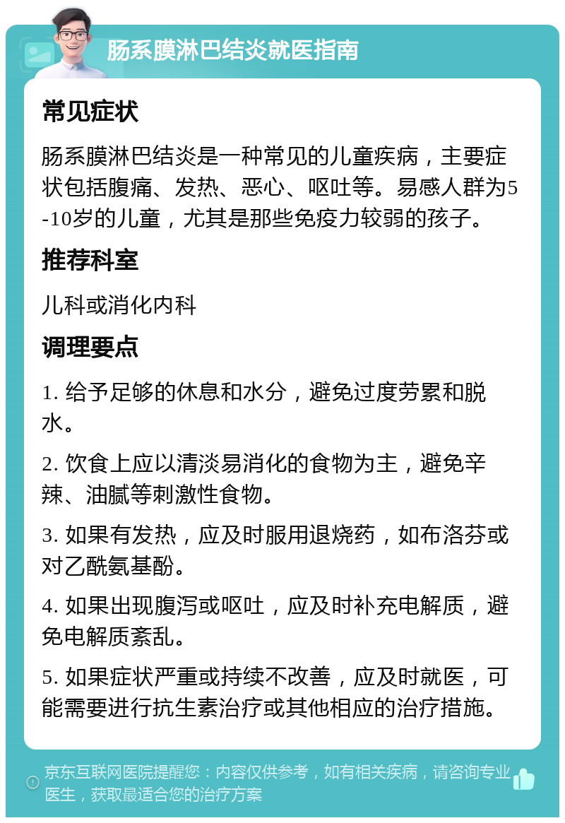 肠系膜淋巴结炎就医指南 常见症状 肠系膜淋巴结炎是一种常见的儿童疾病，主要症状包括腹痛、发热、恶心、呕吐等。易感人群为5-10岁的儿童，尤其是那些免疫力较弱的孩子。 推荐科室 儿科或消化内科 调理要点 1. 给予足够的休息和水分，避免过度劳累和脱水。 2. 饮食上应以清淡易消化的食物为主，避免辛辣、油腻等刺激性食物。 3. 如果有发热，应及时服用退烧药，如布洛芬或对乙酰氨基酚。 4. 如果出现腹泻或呕吐，应及时补充电解质，避免电解质紊乱。 5. 如果症状严重或持续不改善，应及时就医，可能需要进行抗生素治疗或其他相应的治疗措施。