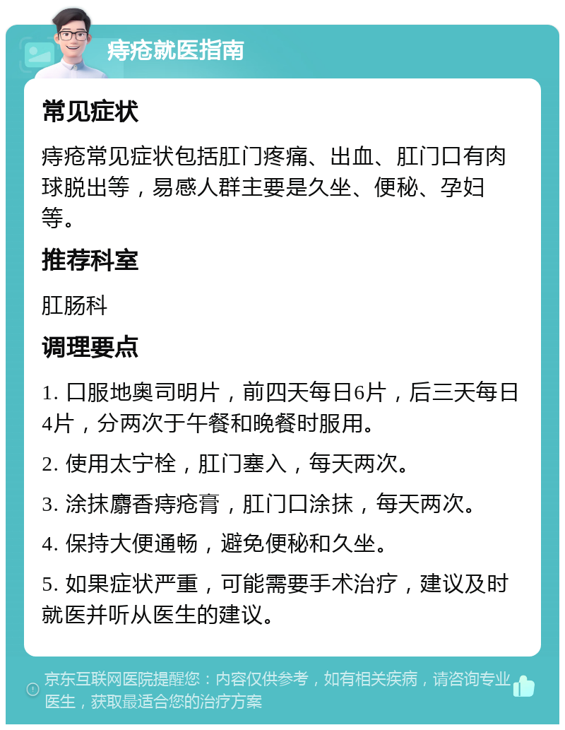 痔疮就医指南 常见症状 痔疮常见症状包括肛门疼痛、出血、肛门口有肉球脱出等，易感人群主要是久坐、便秘、孕妇等。 推荐科室 肛肠科 调理要点 1. 口服地奥司明片，前四天每日6片，后三天每日4片，分两次于午餐和晚餐时服用。 2. 使用太宁栓，肛门塞入，每天两次。 3. 涂抹麝香痔疮膏，肛门口涂抹，每天两次。 4. 保持大便通畅，避免便秘和久坐。 5. 如果症状严重，可能需要手术治疗，建议及时就医并听从医生的建议。