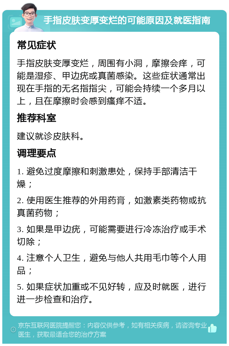 手指皮肤变厚变烂的可能原因及就医指南 常见症状 手指皮肤变厚变烂，周围有小洞，摩擦会痒，可能是湿疹、甲边疣或真菌感染。这些症状通常出现在手指的无名指指尖，可能会持续一个多月以上，且在摩擦时会感到瘙痒不适。 推荐科室 建议就诊皮肤科。 调理要点 1. 避免过度摩擦和刺激患处，保持手部清洁干燥； 2. 使用医生推荐的外用药膏，如激素类药物或抗真菌药物； 3. 如果是甲边疣，可能需要进行冷冻治疗或手术切除； 4. 注意个人卫生，避免与他人共用毛巾等个人用品； 5. 如果症状加重或不见好转，应及时就医，进行进一步检查和治疗。