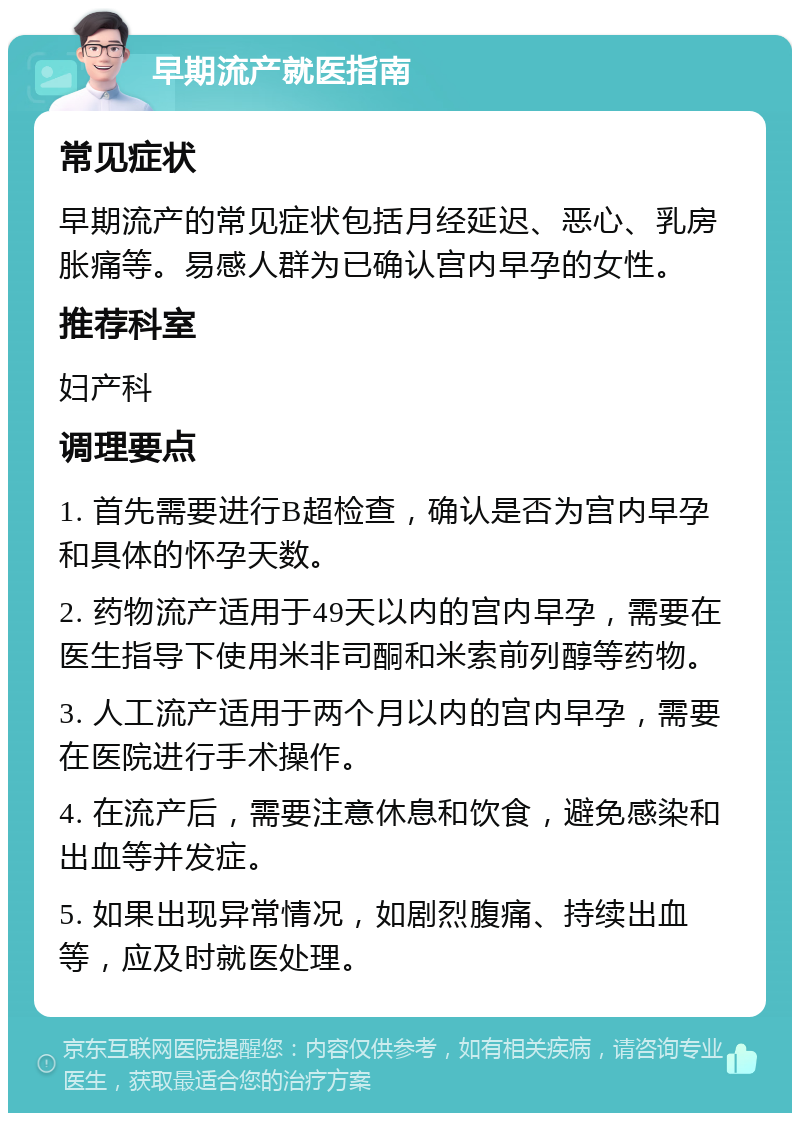 早期流产就医指南 常见症状 早期流产的常见症状包括月经延迟、恶心、乳房胀痛等。易感人群为已确认宫内早孕的女性。 推荐科室 妇产科 调理要点 1. 首先需要进行B超检查，确认是否为宫内早孕和具体的怀孕天数。 2. 药物流产适用于49天以内的宫内早孕，需要在医生指导下使用米非司酮和米索前列醇等药物。 3. 人工流产适用于两个月以内的宫内早孕，需要在医院进行手术操作。 4. 在流产后，需要注意休息和饮食，避免感染和出血等并发症。 5. 如果出现异常情况，如剧烈腹痛、持续出血等，应及时就医处理。