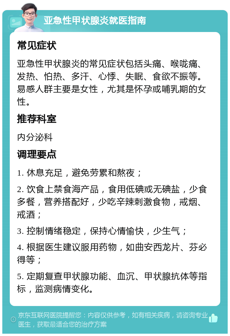 亚急性甲状腺炎就医指南 常见症状 亚急性甲状腺炎的常见症状包括头痛、喉咙痛、发热、怕热、多汗、心悸、失眠、食欲不振等。易感人群主要是女性，尤其是怀孕或哺乳期的女性。 推荐科室 内分泌科 调理要点 1. 休息充足，避免劳累和熬夜； 2. 饮食上禁食海产品，食用低碘或无碘盐，少食多餐，营养搭配好，少吃辛辣刺激食物，戒烟、戒酒； 3. 控制情绪稳定，保持心情愉快，少生气； 4. 根据医生建议服用药物，如曲安西龙片、芬必得等； 5. 定期复查甲状腺功能、血沉、甲状腺抗体等指标，监测病情变化。