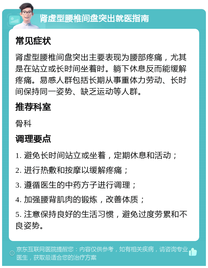 肾虚型腰椎间盘突出就医指南 常见症状 肾虚型腰椎间盘突出主要表现为腰部疼痛，尤其是在站立或长时间坐着时。躺下休息反而能缓解疼痛。易感人群包括长期从事重体力劳动、长时间保持同一姿势、缺乏运动等人群。 推荐科室 骨科 调理要点 1. 避免长时间站立或坐着，定期休息和活动； 2. 进行热敷和按摩以缓解疼痛； 3. 遵循医生的中药方子进行调理； 4. 加强腰背肌肉的锻炼，改善体质； 5. 注意保持良好的生活习惯，避免过度劳累和不良姿势。