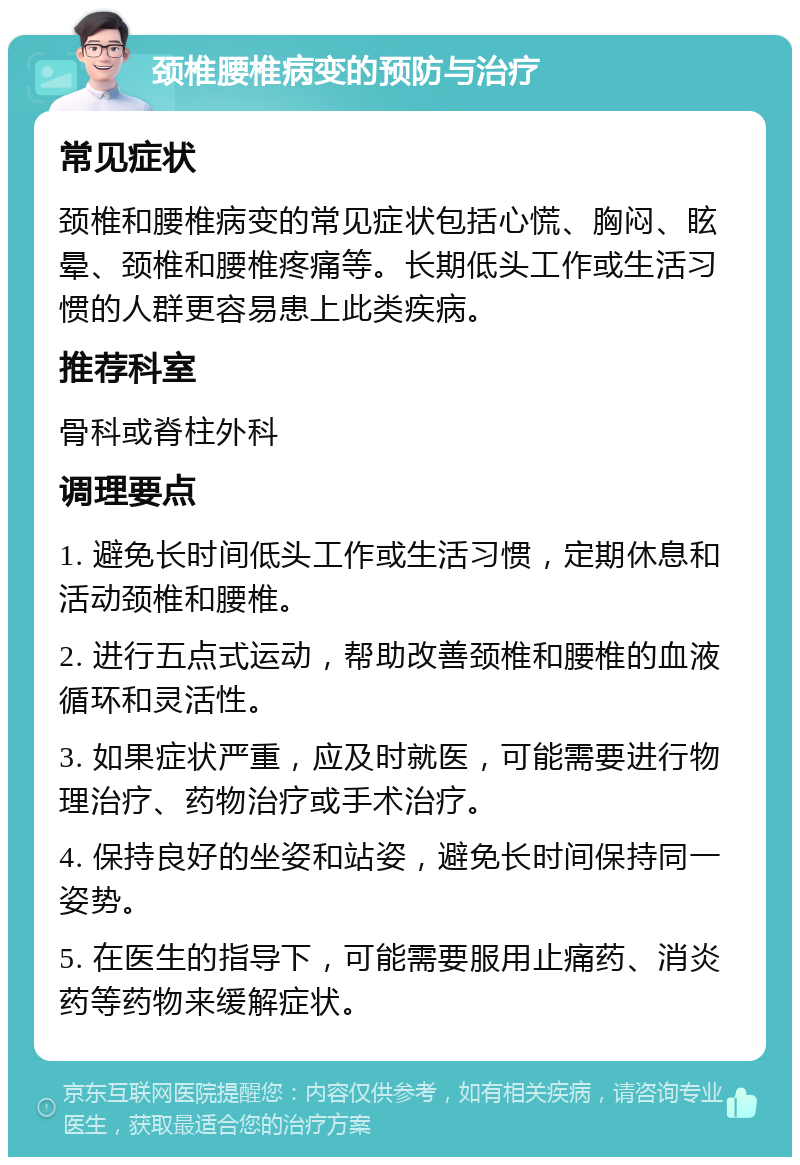 颈椎腰椎病变的预防与治疗 常见症状 颈椎和腰椎病变的常见症状包括心慌、胸闷、眩晕、颈椎和腰椎疼痛等。长期低头工作或生活习惯的人群更容易患上此类疾病。 推荐科室 骨科或脊柱外科 调理要点 1. 避免长时间低头工作或生活习惯，定期休息和活动颈椎和腰椎。 2. 进行五点式运动，帮助改善颈椎和腰椎的血液循环和灵活性。 3. 如果症状严重，应及时就医，可能需要进行物理治疗、药物治疗或手术治疗。 4. 保持良好的坐姿和站姿，避免长时间保持同一姿势。 5. 在医生的指导下，可能需要服用止痛药、消炎药等药物来缓解症状。