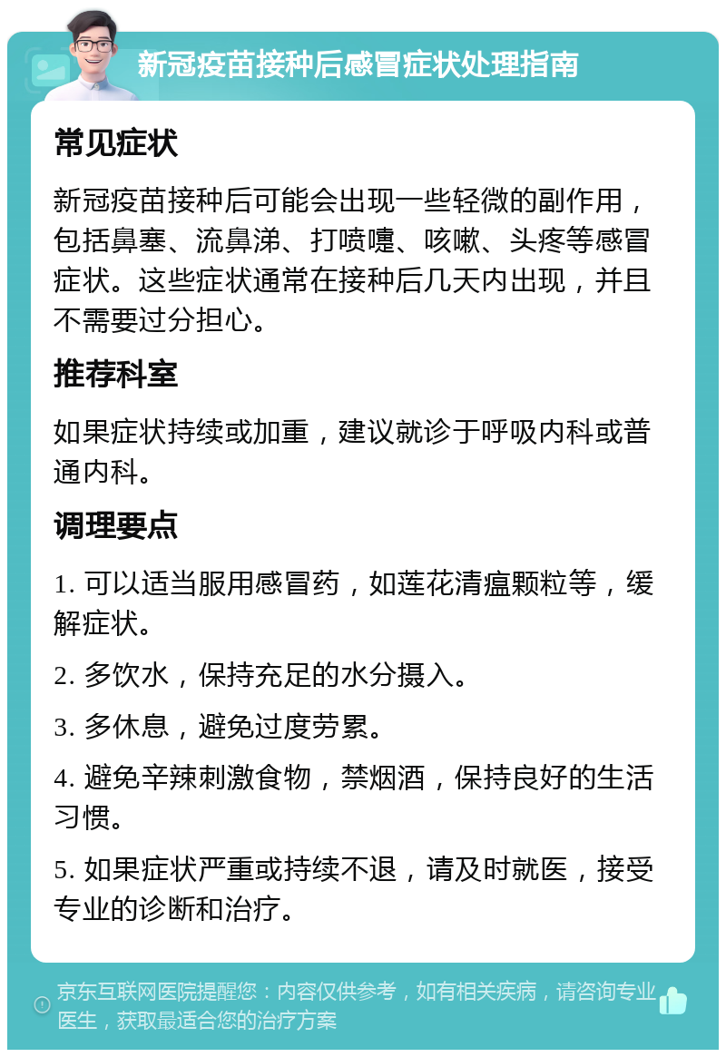 新冠疫苗接种后感冒症状处理指南 常见症状 新冠疫苗接种后可能会出现一些轻微的副作用，包括鼻塞、流鼻涕、打喷嚏、咳嗽、头疼等感冒症状。这些症状通常在接种后几天内出现，并且不需要过分担心。 推荐科室 如果症状持续或加重，建议就诊于呼吸内科或普通内科。 调理要点 1. 可以适当服用感冒药，如莲花清瘟颗粒等，缓解症状。 2. 多饮水，保持充足的水分摄入。 3. 多休息，避免过度劳累。 4. 避免辛辣刺激食物，禁烟酒，保持良好的生活习惯。 5. 如果症状严重或持续不退，请及时就医，接受专业的诊断和治疗。