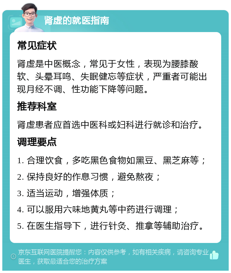 肾虚的就医指南 常见症状 肾虚是中医概念，常见于女性，表现为腰膝酸软、头晕耳鸣、失眠健忘等症状，严重者可能出现月经不调、性功能下降等问题。 推荐科室 肾虚患者应首选中医科或妇科进行就诊和治疗。 调理要点 1. 合理饮食，多吃黑色食物如黑豆、黑芝麻等； 2. 保持良好的作息习惯，避免熬夜； 3. 适当运动，增强体质； 4. 可以服用六味地黄丸等中药进行调理； 5. 在医生指导下，进行针灸、推拿等辅助治疗。