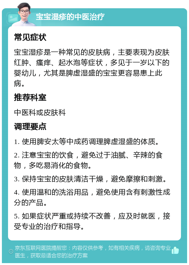 宝宝湿疹的中医治疗 常见症状 宝宝湿疹是一种常见的皮肤病，主要表现为皮肤红肿、瘙痒、起水泡等症状，多见于一岁以下的婴幼儿，尤其是脾虚湿盛的宝宝更容易患上此病。 推荐科室 中医科或皮肤科 调理要点 1. 使用脾安太等中成药调理脾虚湿盛的体质。 2. 注意宝宝的饮食，避免过于油腻、辛辣的食物，多吃易消化的食物。 3. 保持宝宝的皮肤清洁干燥，避免摩擦和刺激。 4. 使用温和的洗浴用品，避免使用含有刺激性成分的产品。 5. 如果症状严重或持续不改善，应及时就医，接受专业的治疗和指导。