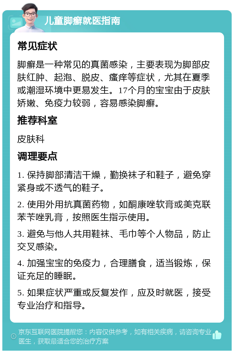 儿童脚癣就医指南 常见症状 脚癣是一种常见的真菌感染，主要表现为脚部皮肤红肿、起泡、脱皮、瘙痒等症状，尤其在夏季或潮湿环境中更易发生。17个月的宝宝由于皮肤娇嫩、免疫力较弱，容易感染脚癣。 推荐科室 皮肤科 调理要点 1. 保持脚部清洁干燥，勤换袜子和鞋子，避免穿紧身或不透气的鞋子。 2. 使用外用抗真菌药物，如酮康唑软膏或美克联苯苄唑乳膏，按照医生指示使用。 3. 避免与他人共用鞋袜、毛巾等个人物品，防止交叉感染。 4. 加强宝宝的免疫力，合理膳食，适当锻炼，保证充足的睡眠。 5. 如果症状严重或反复发作，应及时就医，接受专业治疗和指导。