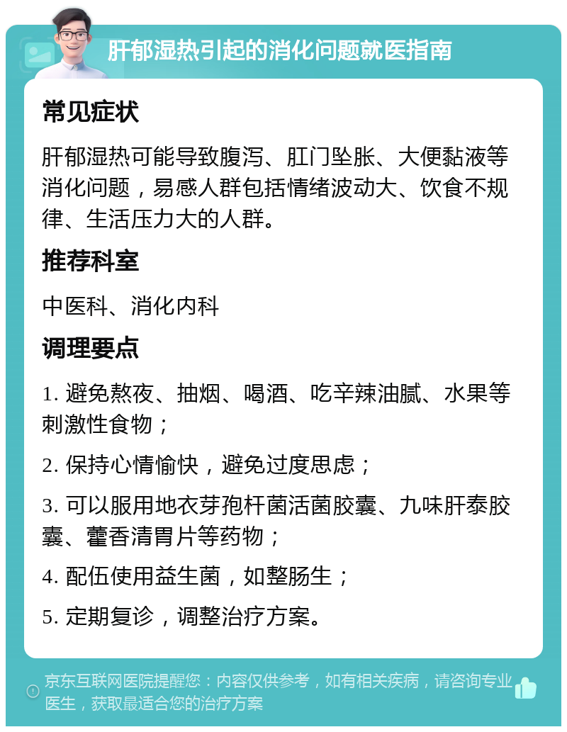 肝郁湿热引起的消化问题就医指南 常见症状 肝郁湿热可能导致腹泻、肛门坠胀、大便黏液等消化问题，易感人群包括情绪波动大、饮食不规律、生活压力大的人群。 推荐科室 中医科、消化内科 调理要点 1. 避免熬夜、抽烟、喝酒、吃辛辣油腻、水果等刺激性食物； 2. 保持心情愉快，避免过度思虑； 3. 可以服用地衣芽孢杆菌活菌胶囊、九味肝泰胶囊、藿香清胃片等药物； 4. 配伍使用益生菌，如整肠生； 5. 定期复诊，调整治疗方案。