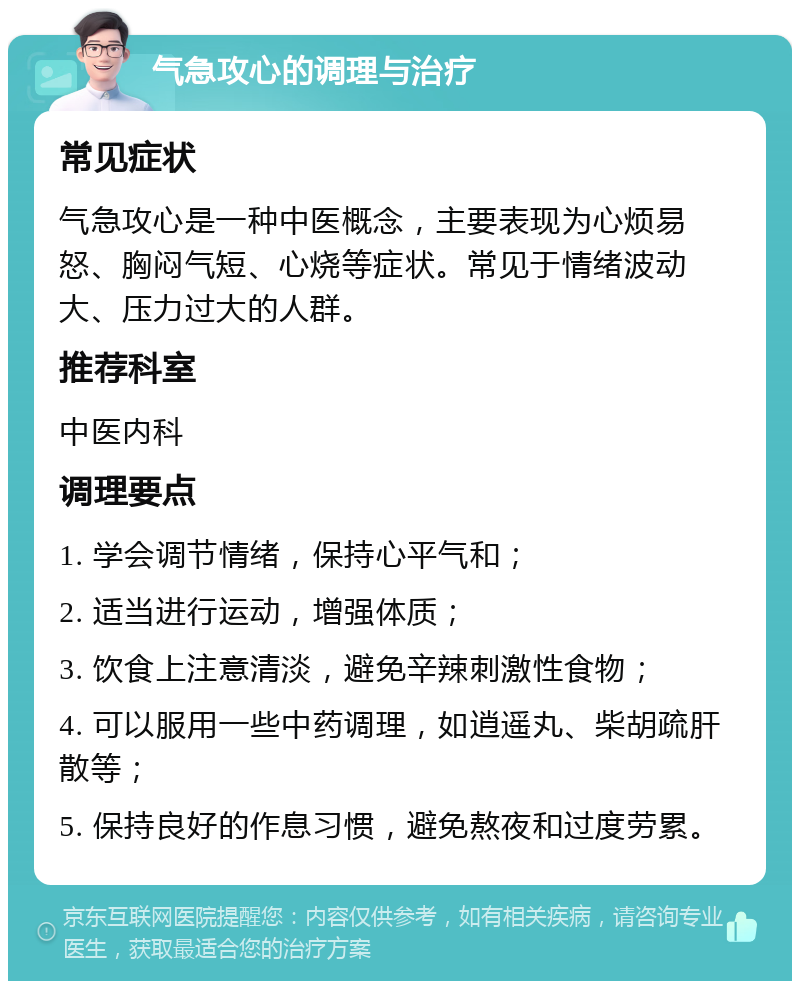 气急攻心的调理与治疗 常见症状 气急攻心是一种中医概念，主要表现为心烦易怒、胸闷气短、心烧等症状。常见于情绪波动大、压力过大的人群。 推荐科室 中医内科 调理要点 1. 学会调节情绪，保持心平气和； 2. 适当进行运动，增强体质； 3. 饮食上注意清淡，避免辛辣刺激性食物； 4. 可以服用一些中药调理，如逍遥丸、柴胡疏肝散等； 5. 保持良好的作息习惯，避免熬夜和过度劳累。