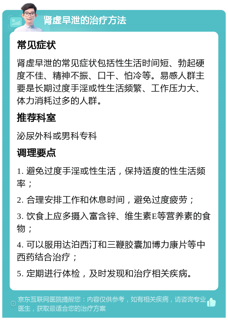 肾虚早泄的治疗方法 常见症状 肾虚早泄的常见症状包括性生活时间短、勃起硬度不佳、精神不振、口干、怕冷等。易感人群主要是长期过度手淫或性生活频繁、工作压力大、体力消耗过多的人群。 推荐科室 泌尿外科或男科专科 调理要点 1. 避免过度手淫或性生活，保持适度的性生活频率； 2. 合理安排工作和休息时间，避免过度疲劳； 3. 饮食上应多摄入富含锌、维生素E等营养素的食物； 4. 可以服用达泊西汀和三鞭胶囊加博力康片等中西药结合治疗； 5. 定期进行体检，及时发现和治疗相关疾病。