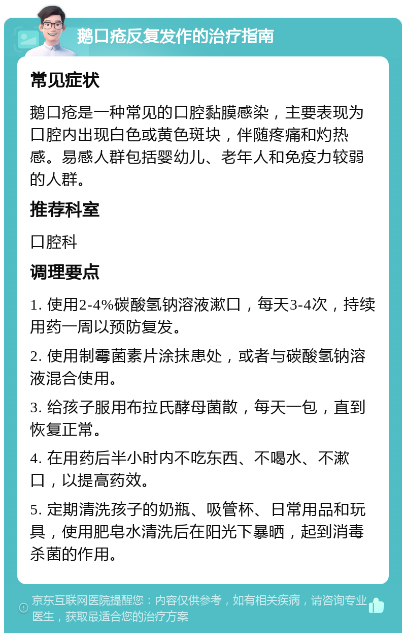 鹅口疮反复发作的治疗指南 常见症状 鹅口疮是一种常见的口腔黏膜感染，主要表现为口腔内出现白色或黄色斑块，伴随疼痛和灼热感。易感人群包括婴幼儿、老年人和免疫力较弱的人群。 推荐科室 口腔科 调理要点 1. 使用2-4%碳酸氢钠溶液漱口，每天3-4次，持续用药一周以预防复发。 2. 使用制霉菌素片涂抹患处，或者与碳酸氢钠溶液混合使用。 3. 给孩子服用布拉氏酵母菌散，每天一包，直到恢复正常。 4. 在用药后半小时内不吃东西、不喝水、不漱口，以提高药效。 5. 定期清洗孩子的奶瓶、吸管杯、日常用品和玩具，使用肥皂水清洗后在阳光下暴晒，起到消毒杀菌的作用。