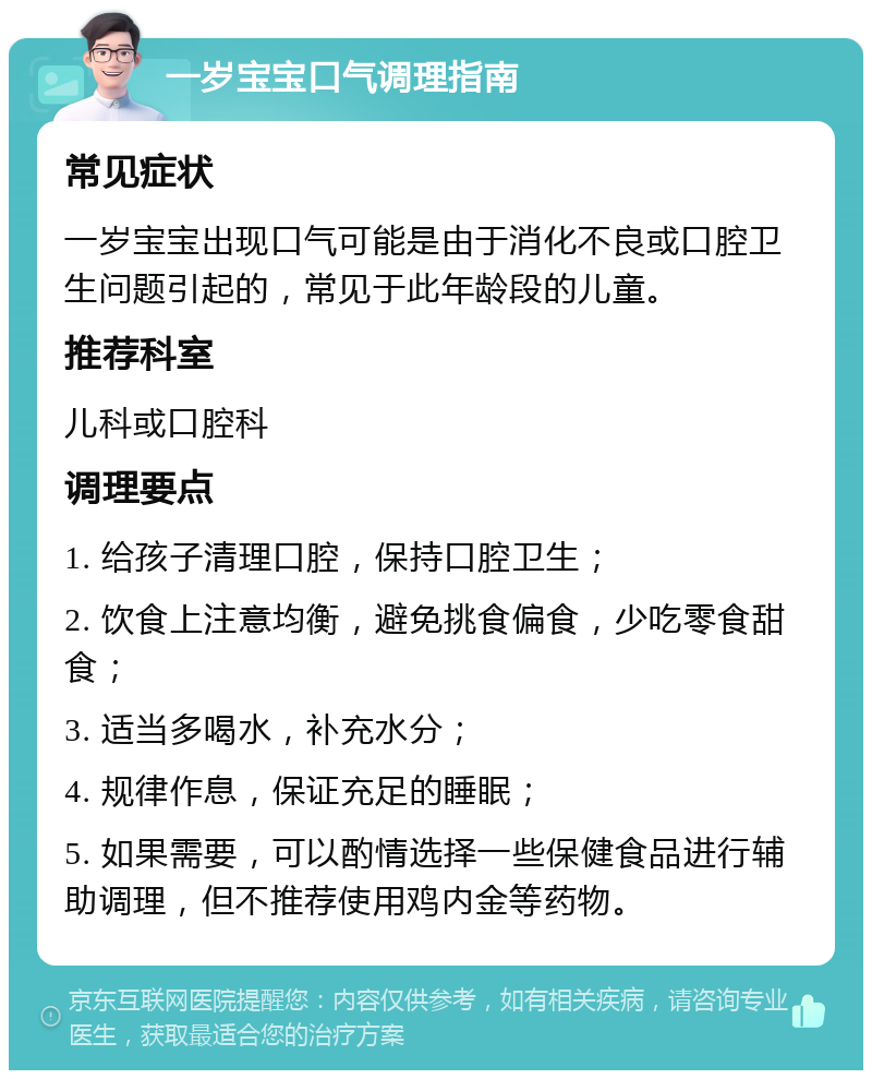 一岁宝宝口气调理指南 常见症状 一岁宝宝出现口气可能是由于消化不良或口腔卫生问题引起的，常见于此年龄段的儿童。 推荐科室 儿科或口腔科 调理要点 1. 给孩子清理口腔，保持口腔卫生； 2. 饮食上注意均衡，避免挑食偏食，少吃零食甜食； 3. 适当多喝水，补充水分； 4. 规律作息，保证充足的睡眠； 5. 如果需要，可以酌情选择一些保健食品进行辅助调理，但不推荐使用鸡内金等药物。