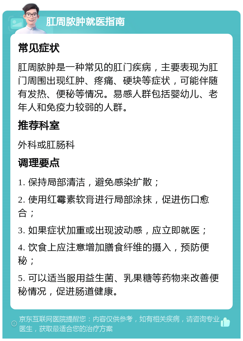 肛周脓肿就医指南 常见症状 肛周脓肿是一种常见的肛门疾病，主要表现为肛门周围出现红肿、疼痛、硬块等症状，可能伴随有发热、便秘等情况。易感人群包括婴幼儿、老年人和免疫力较弱的人群。 推荐科室 外科或肛肠科 调理要点 1. 保持局部清洁，避免感染扩散； 2. 使用红霉素软膏进行局部涂抹，促进伤口愈合； 3. 如果症状加重或出现波动感，应立即就医； 4. 饮食上应注意增加膳食纤维的摄入，预防便秘； 5. 可以适当服用益生菌、乳果糖等药物来改善便秘情况，促进肠道健康。