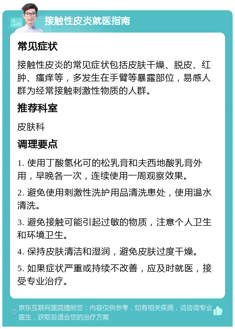 接触性皮炎就医指南 常见症状 接触性皮炎的常见症状包括皮肤干燥、脱皮、红肿、瘙痒等，多发生在手臂等暴露部位，易感人群为经常接触刺激性物质的人群。 推荐科室 皮肤科 调理要点 1. 使用丁酸氢化可的松乳膏和夫西地酸乳膏外用，早晚各一次，连续使用一周观察效果。 2. 避免使用刺激性洗护用品清洗患处，使用温水清洗。 3. 避免接触可能引起过敏的物质，注意个人卫生和环境卫生。 4. 保持皮肤清洁和湿润，避免皮肤过度干燥。 5. 如果症状严重或持续不改善，应及时就医，接受专业治疗。