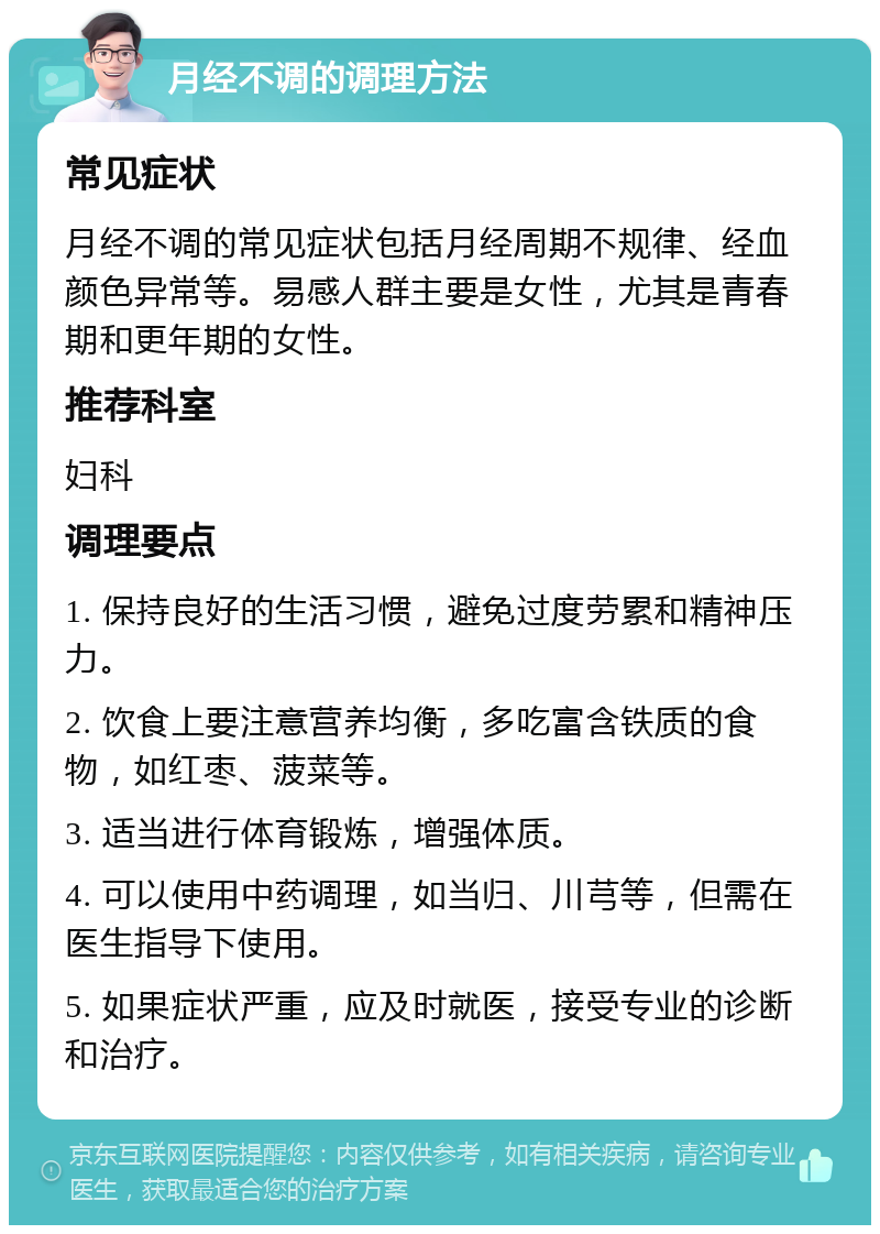 月经不调的调理方法 常见症状 月经不调的常见症状包括月经周期不规律、经血颜色异常等。易感人群主要是女性，尤其是青春期和更年期的女性。 推荐科室 妇科 调理要点 1. 保持良好的生活习惯，避免过度劳累和精神压力。 2. 饮食上要注意营养均衡，多吃富含铁质的食物，如红枣、菠菜等。 3. 适当进行体育锻炼，增强体质。 4. 可以使用中药调理，如当归、川芎等，但需在医生指导下使用。 5. 如果症状严重，应及时就医，接受专业的诊断和治疗。