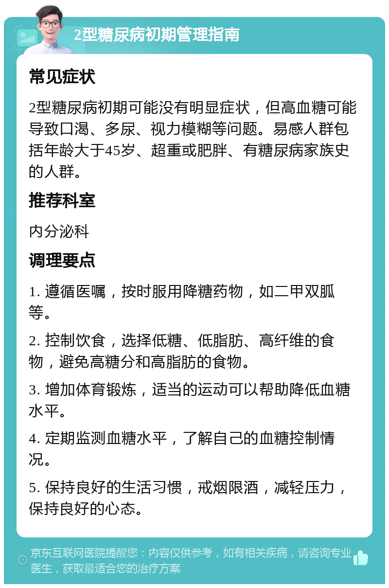 2型糖尿病初期管理指南 常见症状 2型糖尿病初期可能没有明显症状，但高血糖可能导致口渴、多尿、视力模糊等问题。易感人群包括年龄大于45岁、超重或肥胖、有糖尿病家族史的人群。 推荐科室 内分泌科 调理要点 1. 遵循医嘱，按时服用降糖药物，如二甲双胍等。 2. 控制饮食，选择低糖、低脂肪、高纤维的食物，避免高糖分和高脂肪的食物。 3. 增加体育锻炼，适当的运动可以帮助降低血糖水平。 4. 定期监测血糖水平，了解自己的血糖控制情况。 5. 保持良好的生活习惯，戒烟限酒，减轻压力，保持良好的心态。