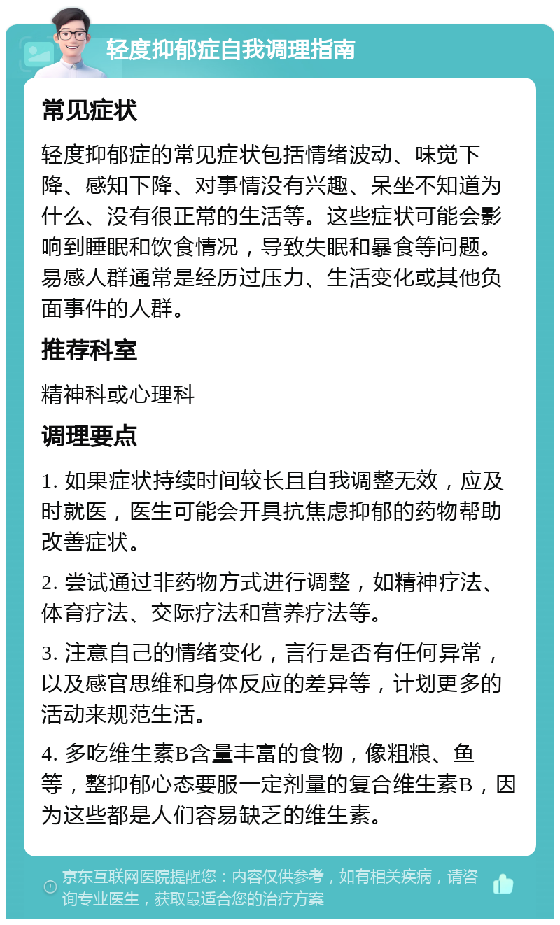 轻度抑郁症自我调理指南 常见症状 轻度抑郁症的常见症状包括情绪波动、味觉下降、感知下降、对事情没有兴趣、呆坐不知道为什么、没有很正常的生活等。这些症状可能会影响到睡眠和饮食情况，导致失眠和暴食等问题。易感人群通常是经历过压力、生活变化或其他负面事件的人群。 推荐科室 精神科或心理科 调理要点 1. 如果症状持续时间较长且自我调整无效，应及时就医，医生可能会开具抗焦虑抑郁的药物帮助改善症状。 2. 尝试通过非药物方式进行调整，如精神疗法、体育疗法、交际疗法和营养疗法等。 3. 注意自己的情绪变化，言行是否有任何异常，以及感官思维和身体反应的差异等，计划更多的活动来规范生活。 4. 多吃维生素B含量丰富的食物，像粗粮、鱼等，整抑郁心态要服一定剂量的复合维生素B，因为这些都是人们容易缺乏的维生素。