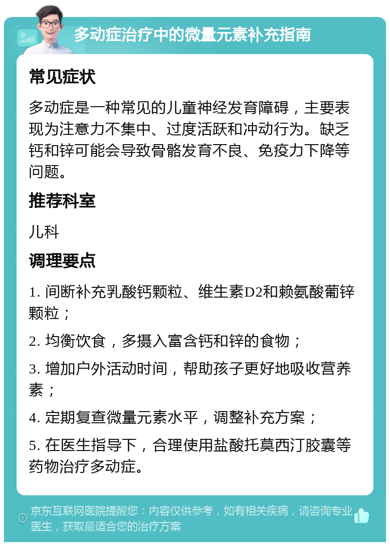 多动症治疗中的微量元素补充指南 常见症状 多动症是一种常见的儿童神经发育障碍，主要表现为注意力不集中、过度活跃和冲动行为。缺乏钙和锌可能会导致骨骼发育不良、免疫力下降等问题。 推荐科室 儿科 调理要点 1. 间断补充乳酸钙颗粒、维生素D2和赖氨酸葡锌颗粒； 2. 均衡饮食，多摄入富含钙和锌的食物； 3. 增加户外活动时间，帮助孩子更好地吸收营养素； 4. 定期复查微量元素水平，调整补充方案； 5. 在医生指导下，合理使用盐酸托莫西汀胶囊等药物治疗多动症。