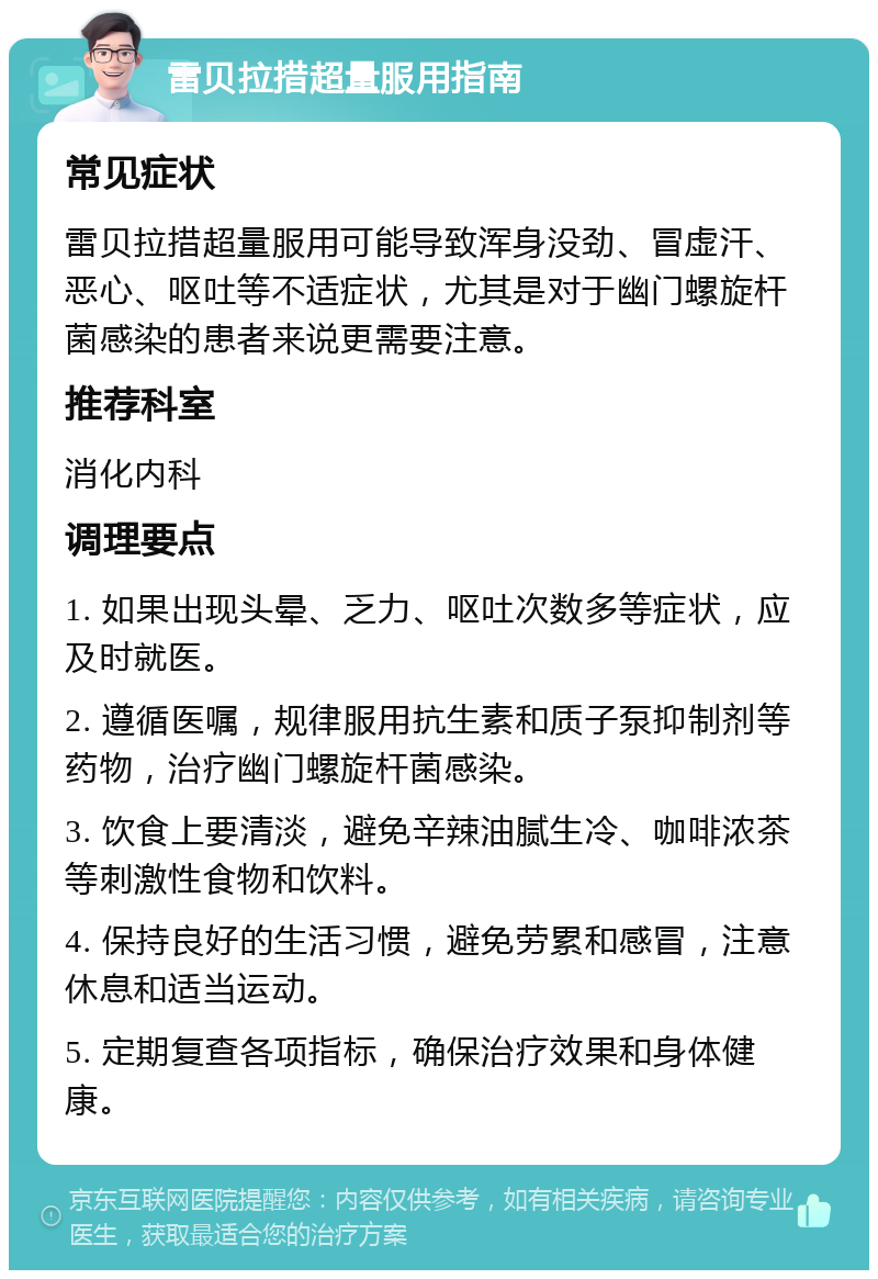 雷贝拉措超量服用指南 常见症状 雷贝拉措超量服用可能导致浑身没劲、冒虚汗、恶心、呕吐等不适症状，尤其是对于幽门螺旋杆菌感染的患者来说更需要注意。 推荐科室 消化内科 调理要点 1. 如果出现头晕、乏力、呕吐次数多等症状，应及时就医。 2. 遵循医嘱，规律服用抗生素和质子泵抑制剂等药物，治疗幽门螺旋杆菌感染。 3. 饮食上要清淡，避免辛辣油腻生冷、咖啡浓茶等刺激性食物和饮料。 4. 保持良好的生活习惯，避免劳累和感冒，注意休息和适当运动。 5. 定期复查各项指标，确保治疗效果和身体健康。