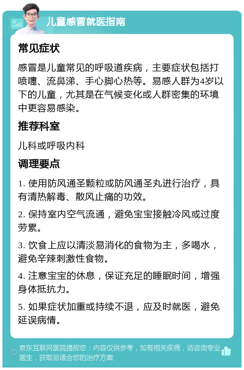 儿童感冒就医指南 常见症状 感冒是儿童常见的呼吸道疾病，主要症状包括打喷嚏、流鼻涕、手心脚心热等。易感人群为4岁以下的儿童，尤其是在气候变化或人群密集的环境中更容易感染。 推荐科室 儿科或呼吸内科 调理要点 1. 使用防风通圣颗粒或防风通圣丸进行治疗，具有清热解毒、散风止痛的功效。 2. 保持室内空气流通，避免宝宝接触冷风或过度劳累。 3. 饮食上应以清淡易消化的食物为主，多喝水，避免辛辣刺激性食物。 4. 注意宝宝的休息，保证充足的睡眠时间，增强身体抵抗力。 5. 如果症状加重或持续不退，应及时就医，避免延误病情。