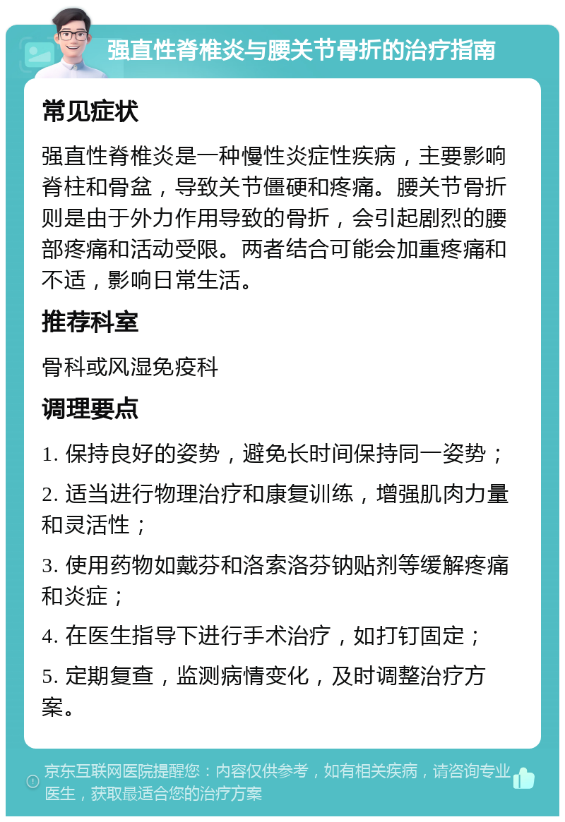 强直性脊椎炎与腰关节骨折的治疗指南 常见症状 强直性脊椎炎是一种慢性炎症性疾病，主要影响脊柱和骨盆，导致关节僵硬和疼痛。腰关节骨折则是由于外力作用导致的骨折，会引起剧烈的腰部疼痛和活动受限。两者结合可能会加重疼痛和不适，影响日常生活。 推荐科室 骨科或风湿免疫科 调理要点 1. 保持良好的姿势，避免长时间保持同一姿势； 2. 适当进行物理治疗和康复训练，增强肌肉力量和灵活性； 3. 使用药物如戴芬和洛索洛芬钠贴剂等缓解疼痛和炎症； 4. 在医生指导下进行手术治疗，如打钉固定； 5. 定期复查，监测病情变化，及时调整治疗方案。