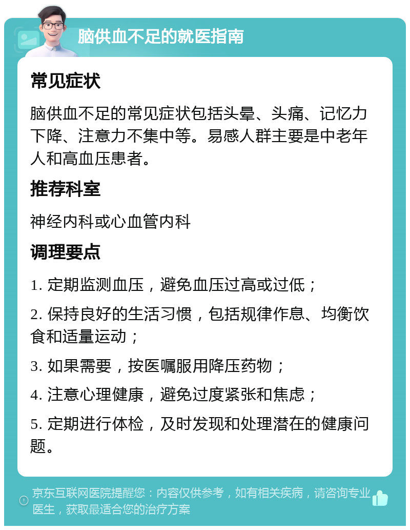 脑供血不足的就医指南 常见症状 脑供血不足的常见症状包括头晕、头痛、记忆力下降、注意力不集中等。易感人群主要是中老年人和高血压患者。 推荐科室 神经内科或心血管内科 调理要点 1. 定期监测血压，避免血压过高或过低； 2. 保持良好的生活习惯，包括规律作息、均衡饮食和适量运动； 3. 如果需要，按医嘱服用降压药物； 4. 注意心理健康，避免过度紧张和焦虑； 5. 定期进行体检，及时发现和处理潜在的健康问题。